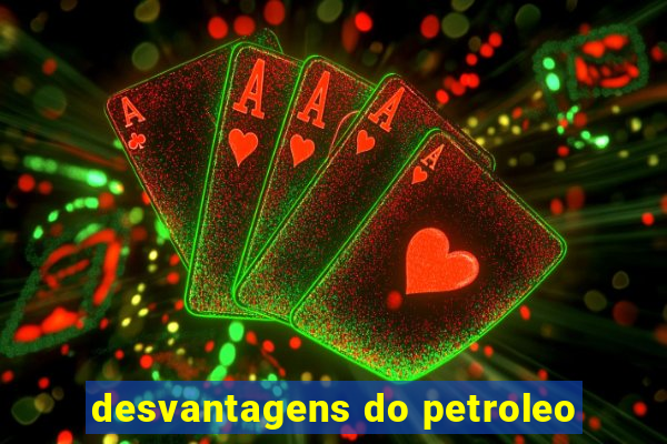 desvantagens do petroleo